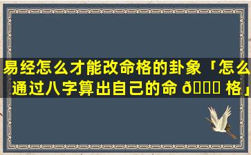 易经怎么才能改命格的卦象「怎么通过八字算出自己的命 🐎 格」